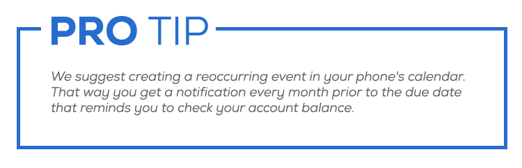 Pro tip: We suggest creating a reoccurring event in your phone's calendar.  That way you get a notification every month prior to the due date that reminds you to check your account balance.