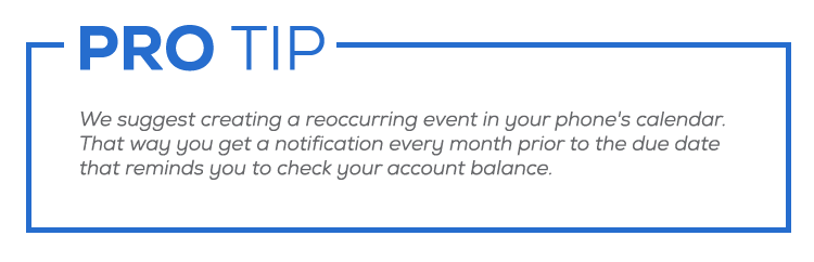 Pro tip: We suggest creating a reoccurring event in your phone's calendar. That way you get a notification every month prior to the due date that reminds you to check your account balance.