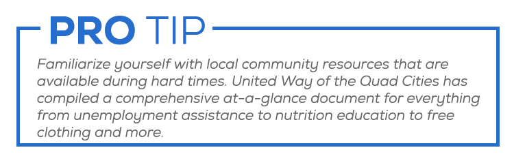 Familiarize yourself with local community resources that are available during hard times. United Way of the Quad Cities has compiled a comprehensive at-a-glance document for everything from unemployment assistance to nutrition education and more. 