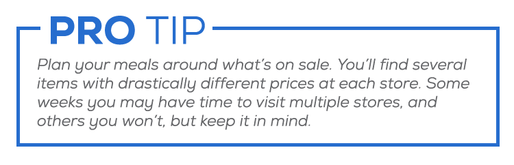 Plan your meals around what’s on sale. You’ll find several items with drastically different prices at each store. Some weeks you’ll be able to visit multiple stores, and others it will just be too much, but keep it in mind when you have the time.