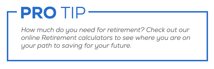 PRO TIP: How much do you need for retirement? Check out our online Retirement calculators to see where you are on your path to saving for your future.