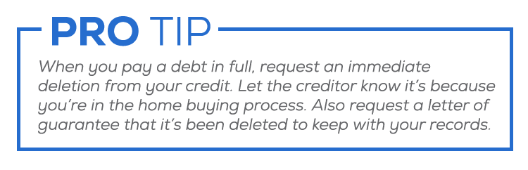 Pro Tip: When you pay a debt in full, request an immediate deletion from your credit. Let the creditor know it’s because you’re in the home buying process. Also request a letter of guarantee that it’s been deleted to keep with your records.